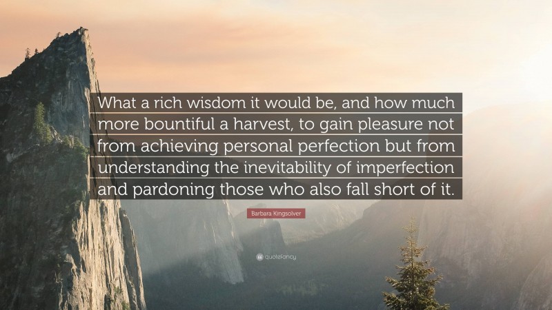 Barbara Kingsolver Quote: “What a rich wisdom it would be, and how much more bountiful a harvest, to gain pleasure not from achieving personal perfection but from understanding the inevitability of imperfection and pardoning those who also fall short of it.”