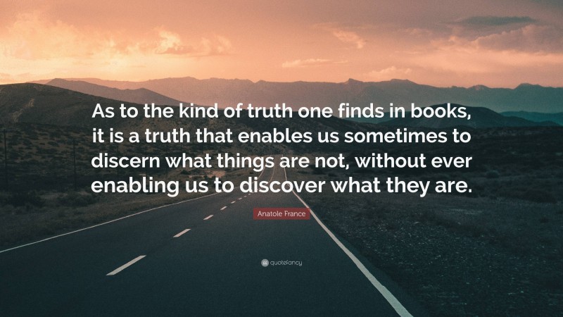 Anatole France Quote: “As to the kind of truth one finds in books, it is a truth that enables us sometimes to discern what things are not, without ever enabling us to discover what they are.”