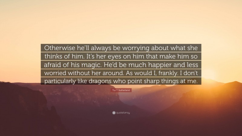 Tui T. Sutherland Quote: “Otherwise he’ll always be worrying about what she thinks of him. It’s her eyes on him that make him so afraid of his magic. He’d be much happier and less worried without her around. As would I, frankly. I don’t particularly like dragons who point sharp things at me.”