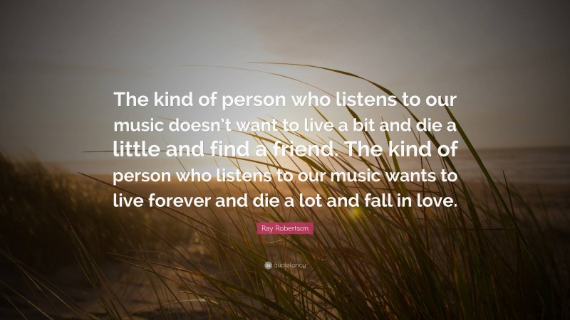 Ray Robertson Quote: “The kind of person who listens to our music doesn’t want to live a bit and die a little and find a friend. The kind of person who listens to our music wants to live forever and die a lot and fall in love.”