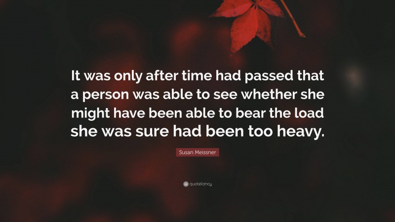 Susan Meissner Quote: “It was only after time had passed that a person was able to see whether she might have been able to bear the load she was sure had been too heavy.”