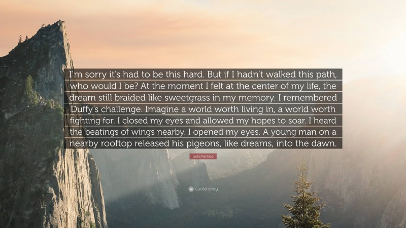 Leslie Feinberg Quote: “I’m sorry it’s had to be this hard. But if I hadn’t walked this path, who would I be? At the moment I felt at the center of my life, the dream still braided like sweetgrass in my memory. I remembered Duffy’s challenge. Imagine a world worth living in, a world worth fighting for. I closed my eyes and allowed my hopes to soar. I heard the beatings of wings nearby. I opened my eyes. A young man on a nearby rooftop released his pigeons, like dreams, into the dawn.”