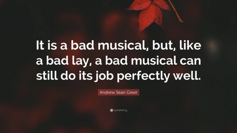 Andrew Sean Greer Quote: “It is a bad musical, but, like a bad lay, a bad musical can still do its job perfectly well.”