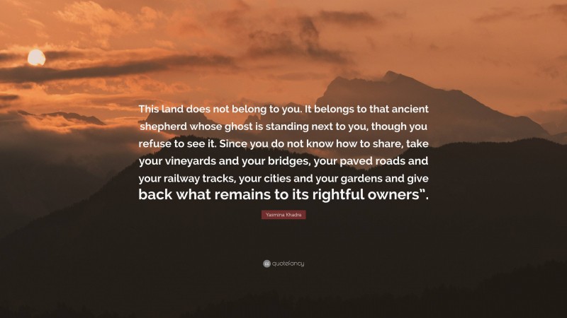 Yasmina Khadra Quote: “This land does not belong to you. It belongs to that ancient shepherd whose ghost is standing next to you, though you refuse to see it. Since you do not know how to share, take your vineyards and your bridges, your paved roads and your railway tracks, your cities and your gardens and give back what remains to its rightful owners”.”