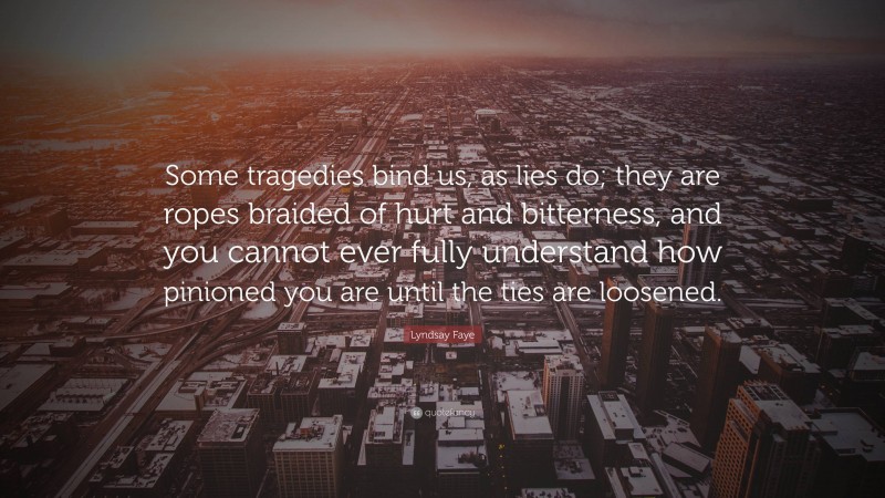 Lyndsay Faye Quote: “Some tragedies bind us, as lies do; they are ropes braided of hurt and bitterness, and you cannot ever fully understand how pinioned you are until the ties are loosened.”