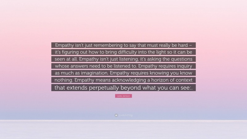 Leslie Jamison Quote: “Empathy isn’t just remembering to say that must really be hard – it’s figuring out how to bring difficulty into the light so it can be seen at all. Empathy isn’t just listening, it’s asking the questions whose answers need to be listened to. Empathy requires inquiry as much as imagination. Empathy requires knowing you know nothing. Empathy means acknowledging a horizon of context that extends perpetually beyond what you can see:.”