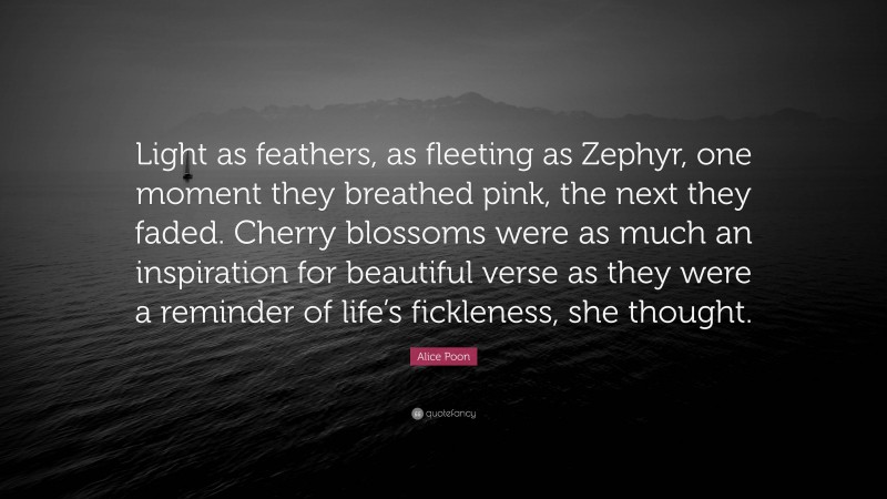 Alice Poon Quote: “Light as feathers, as fleeting as Zephyr, one moment they breathed pink, the next they faded. Cherry blossoms were as much an inspiration for beautiful verse as they were a reminder of life’s fickleness, she thought.”