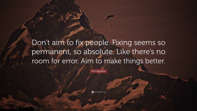 Phil Stamper Quote: “Don’t aim to fix people. Fixing seems so permanent, so absolute. Like there’s no room for error. Aim to make things better.”