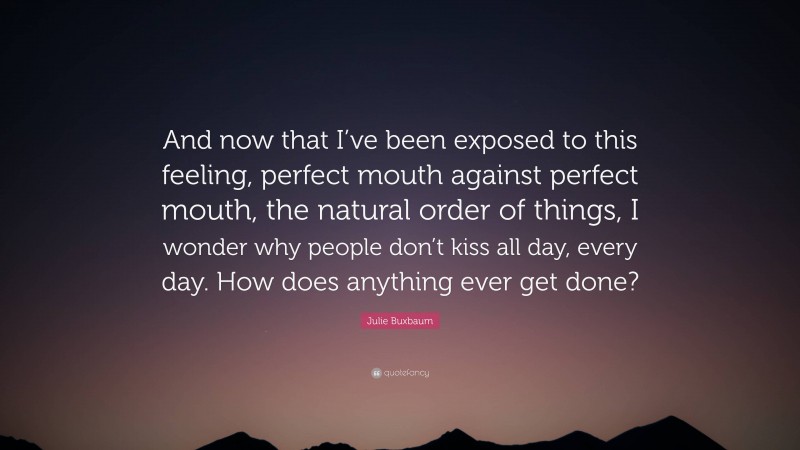 Julie Buxbaum Quote: “And now that I’ve been exposed to this feeling, perfect mouth against perfect mouth, the natural order of things, I wonder why people don’t kiss all day, every day. How does anything ever get done?”