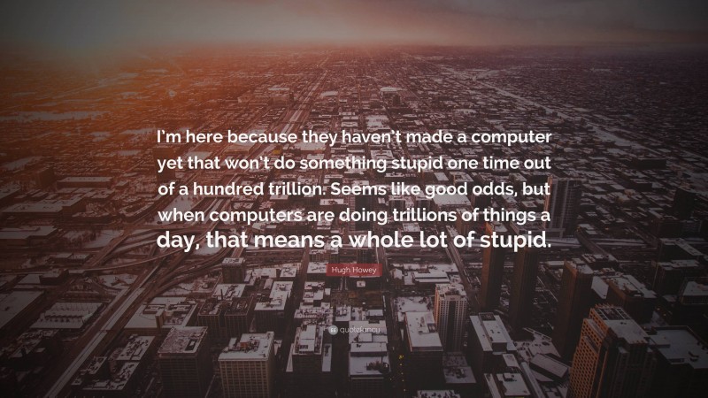 Hugh Howey Quote: “I’m here because they haven’t made a computer yet that won’t do something stupid one time out of a hundred trillion. Seems like good odds, but when computers are doing trillions of things a day, that means a whole lot of stupid.”