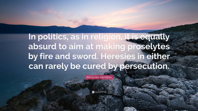 Alexander Hamilton Quote: “In politics, as in religion, it is equally absurd to aim at making proselytes by fire and sword. Heresies in either can rarely be cured by persecution.”