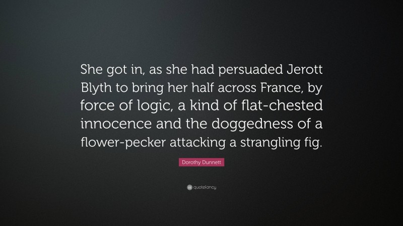 Dorothy Dunnett Quote: “She got in, as she had persuaded Jerott Blyth to bring her half across France, by force of logic, a kind of flat-chested innocence and the doggedness of a flower-pecker attacking a strangling fig.”