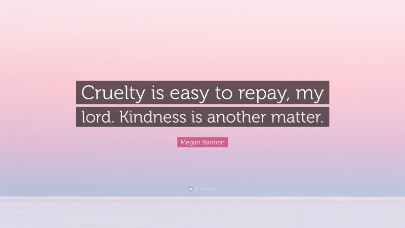 Megan Bannen Quote: “Cruelty is easy to repay, my lord. Kindness is another matter.”