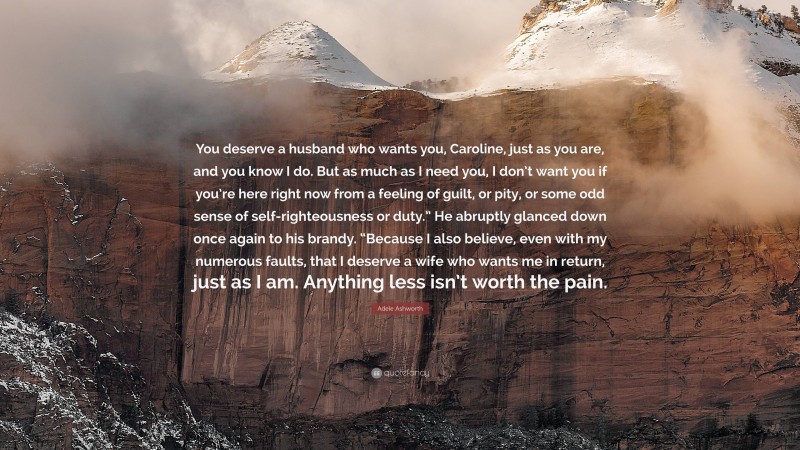 Adele Ashworth Quote: “You deserve a husband who wants you, Caroline, just as you are, and you know I do. But as much as I need you, I don’t want you if you’re here right now from a feeling of guilt, or pity, or some odd sense of self-righteousness or duty.” He abruptly glanced down once again to his brandy. “Because I also believe, even with my numerous faults, that I deserve a wife who wants me in return, just as I am. Anything less isn’t worth the pain.”