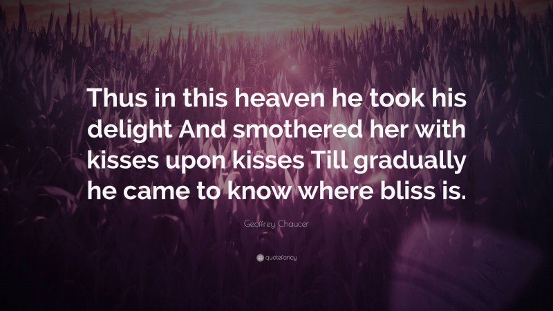 Geoffrey Chaucer Quote: “Thus in this heaven he took his delight And smothered her with kisses upon kisses Till gradually he came to know where bliss is.”