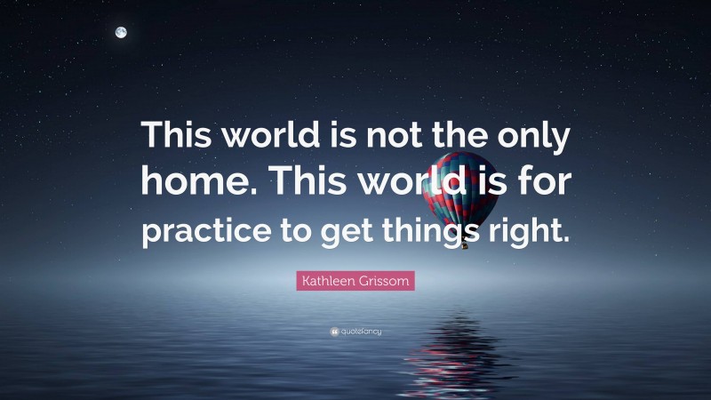 Kathleen Grissom Quote: “This world is not the only home. This world is for practice to get things right.”