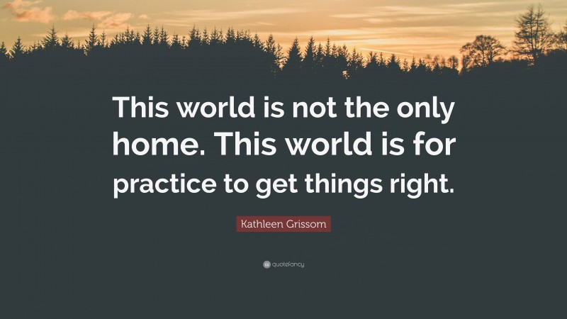 Kathleen Grissom Quote: “This world is not the only home. This world is for practice to get things right.”