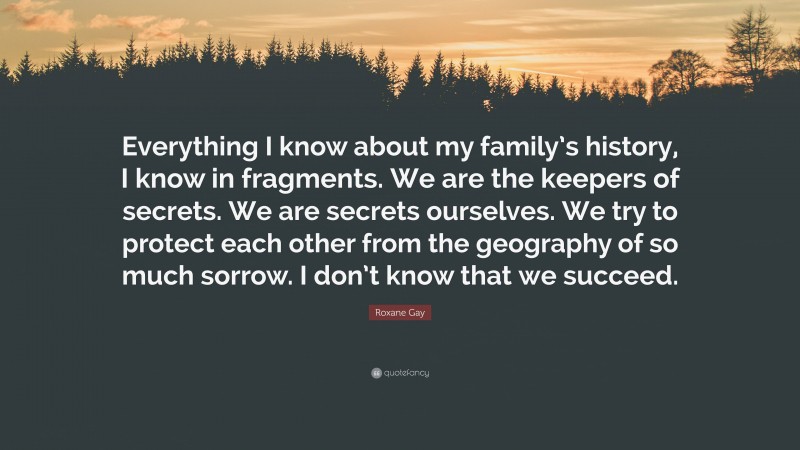 Roxane Gay Quote: “Everything I know about my family’s history, I know in fragments. We are the keepers of secrets. We are secrets ourselves. We try to protect each other from the geography of so much sorrow. I don’t know that we succeed.”