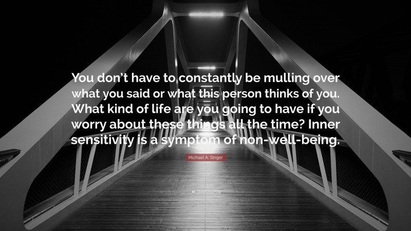 Michael A. Singer Quote: “You don’t have to constantly be mulling over what you said or what this person thinks of you. What kind of life are you going to have if you worry about these things all the time? Inner sensitivity is a symptom of non-well-being.”