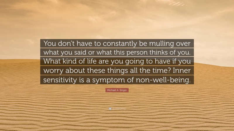 Michael A. Singer Quote: “You don’t have to constantly be mulling over what you said or what this person thinks of you. What kind of life are you going to have if you worry about these things all the time? Inner sensitivity is a symptom of non-well-being.”