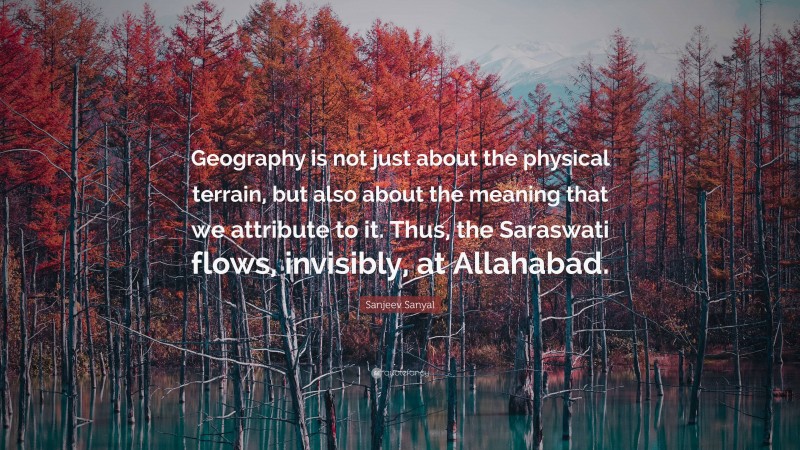 Sanjeev Sanyal Quote: “Geography is not just about the physical terrain, but also about the meaning that we attribute to it. Thus, the Saraswati flows, invisibly, at Allahabad.”