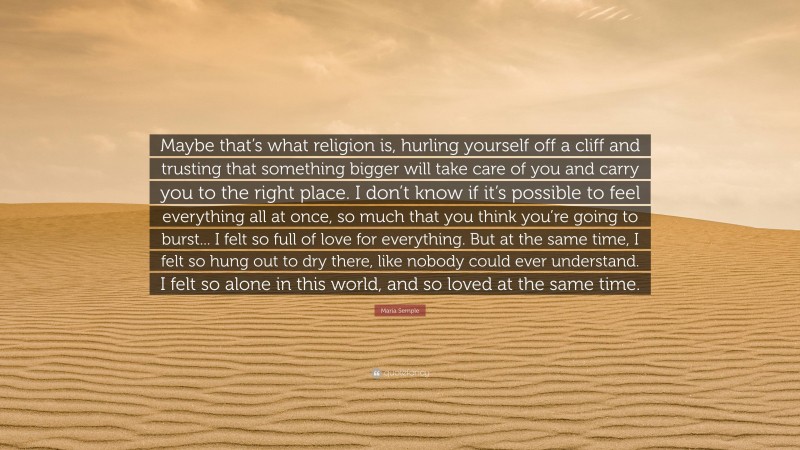 Maria Semple Quote: “Maybe that’s what religion is, hurling yourself off a cliff and trusting that something bigger will take care of you and carry you to the right place. I don’t know if it’s possible to feel everything all at once, so much that you think you’re going to burst... I felt so full of love for everything. But at the same time, I felt so hung out to dry there, like nobody could ever understand. I felt so alone in this world, and so loved at the same time.”