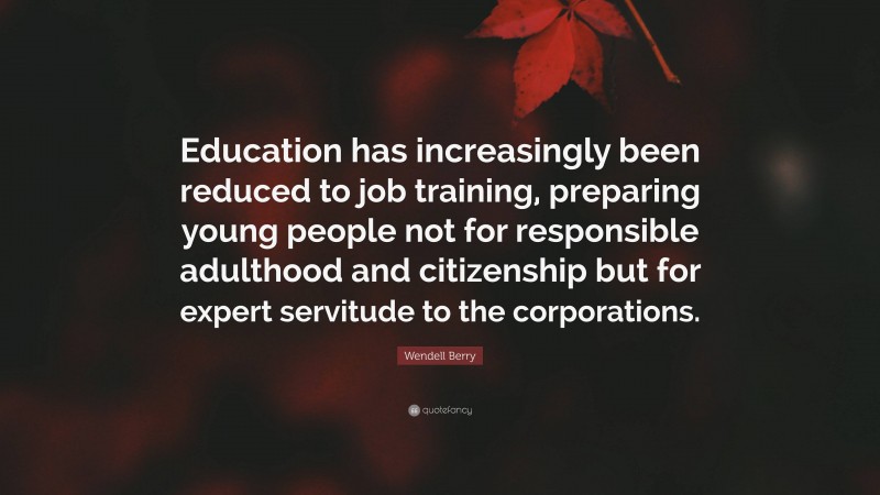 Wendell Berry Quote: “Education has increasingly been reduced to job training, preparing young people not for responsible adulthood and citizenship but for expert servitude to the corporations.”