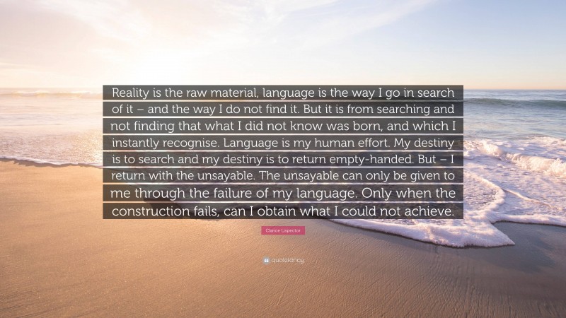 Clarice Lispector Quote: “Reality is the raw material, language is the way I go in search of it – and the way I do not find it. But it is from searching and not finding that what I did not know was born, and which I instantly recognise. Language is my human effort. My destiny is to search and my destiny is to return empty-handed. But – I return with the unsayable. The unsayable can only be given to me through the failure of my language. Only when the construction fails, can I obtain what I could not achieve.”