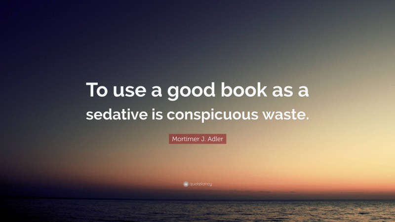 Mortimer J. Adler Quote: “To use a good book as a sedative is conspicuous waste.”