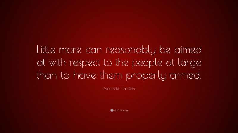 Alexander Hamilton Quote: “Little more can reasonably be aimed at with respect to the people at large than to have them properly armed.”