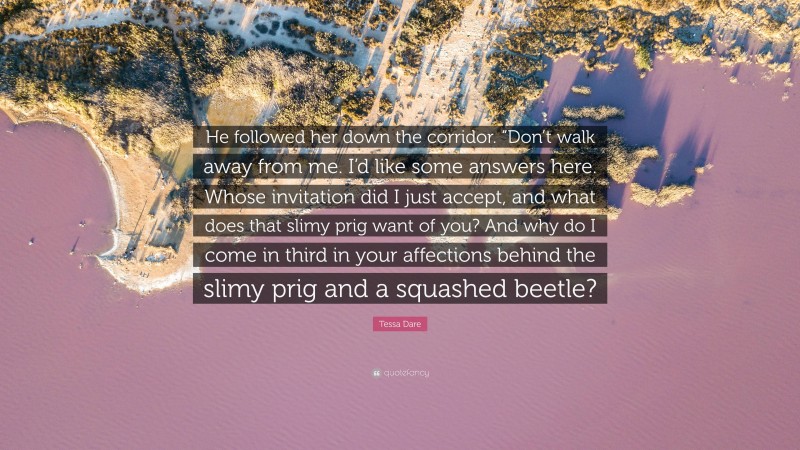 Tessa Dare Quote: “He followed her down the corridor. “Don’t walk away from me. I’d like some answers here. Whose invitation did I just accept, and what does that slimy prig want of you? And why do I come in third in your affections behind the slimy prig and a squashed beetle?”