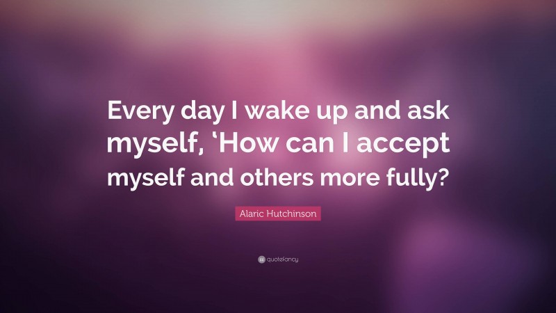 Alaric Hutchinson Quote: “Every day I wake up and ask myself, ‘How can I accept myself and others more fully?”