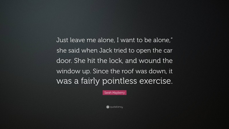 Sarah Mayberry Quote: “Just leave me alone, I want to be alone,” she said when Jack tried to open the car door. She hit the lock, and wound the window up. Since the roof was down, it was a fairly pointless exercise.”