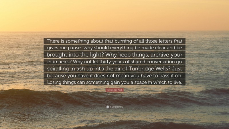 Edmund de Waal Quote: “There is something about that burning of all those letters that gives me pause: why should everything be made clear and be brought into the light? Why keep things, archive your intimacies? Why not let thirty years of shared conversation go spiralling in ash up into the air of Tunbridge Wells? Just because you have it does not mean you have to pass it on. Losing things can something gain you a space in which to live.”