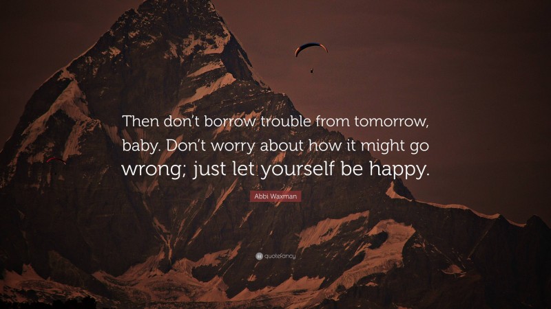 Abbi Waxman Quote: “Then don’t borrow trouble from tomorrow, baby. Don’t worry about how it might go wrong; just let yourself be happy.”