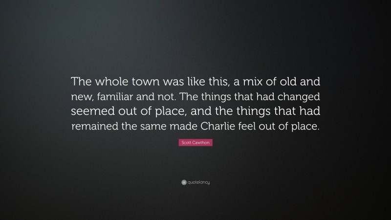 Scott Cawthon Quote: “The whole town was like this, a mix of old and new, familiar and not. The things that had changed seemed out of place, and the things that had remained the same made Charlie feel out of place.”