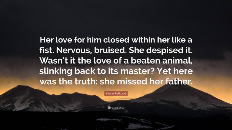 Marie Rutkoski Quote: “Her love for him closed within her like a fist. Nervous, bruised. She despised it. Wasn’t it the love of a beaten animal, slinking back to its master? Yet here was the truth: she missed her father.”