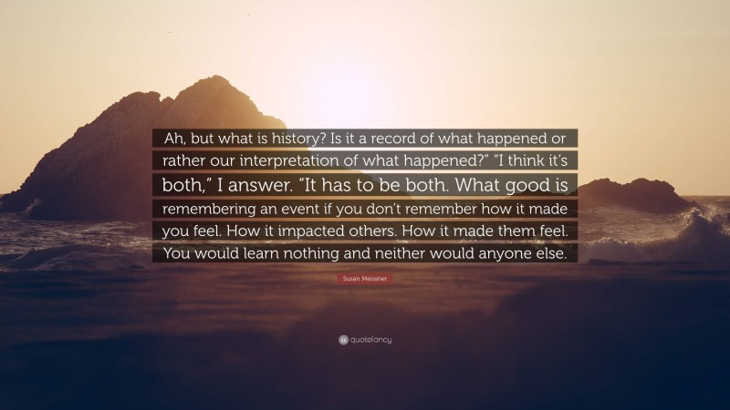 Susan Meissner Quote: “Ah, but what is history? Is it a record of what happened or rather our interpretation of what happened?” “I think it’s both,” I answer. “It has to be both. What good is remembering an event if you don’t remember how it made you feel. How it impacted others. How it made them feel. You would learn nothing and neither would anyone else.”