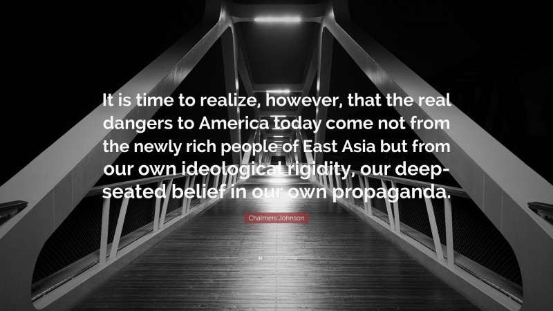 Chalmers Johnson Quote: “It is time to realize, however, that the real dangers to America today come not from the newly rich people of East Asia but from our own ideological rigidity, our deep-seated belief in our own propaganda.”