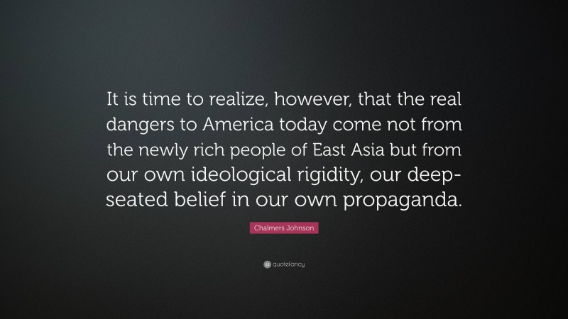 Chalmers Johnson Quote: “It is time to realize, however, that the real dangers to America today come not from the newly rich people of East Asia but from our own ideological rigidity, our deep-seated belief in our own propaganda.”