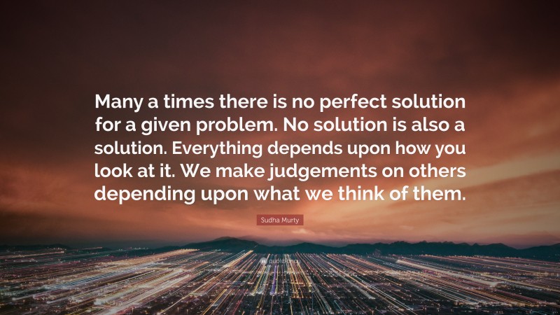 Sudha Murty Quote: “Many a times there is no perfect solution for a given problem. No solution is also a solution. Everything depends upon how you look at it. We make judgements on others depending upon what we think of them.”