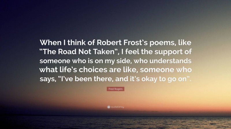 Fred Rogers Quote: “When I think of Robert Frost’s poems, like “The Road Not Taken”, I feel the support of someone who is on my side, who understands what life’s choices are like, someone who says, “I’ve been there, and it’s okay to go on”.”