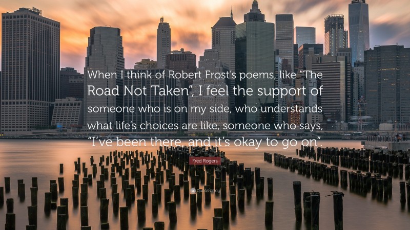Fred Rogers Quote: “When I think of Robert Frost’s poems, like “The Road Not Taken”, I feel the support of someone who is on my side, who understands what life’s choices are like, someone who says, “I’ve been there, and it’s okay to go on”.”