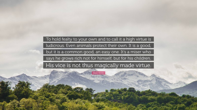 Brent Weeks Quote: “To hold fealty to your own and to call it a high virtue is ludicrous. Even animals protect their own. It is a good, but it is a common good, an easy one. It’s a miser who says he grows rich not for himself, but for his children. His vice is not thus magically made virtue.”