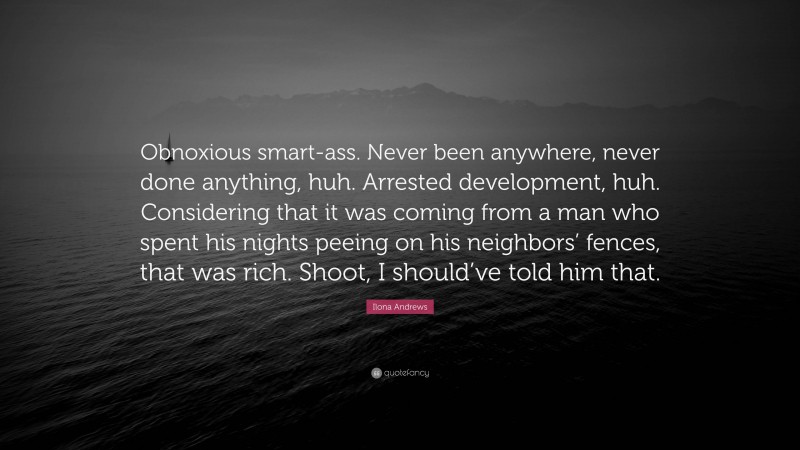 Ilona Andrews Quote: “Obnoxious smart-ass. Never been anywhere, never done anything, huh. Arrested development, huh. Considering that it was coming from a man who spent his nights peeing on his neighbors’ fences, that was rich. Shoot, I should’ve told him that.”