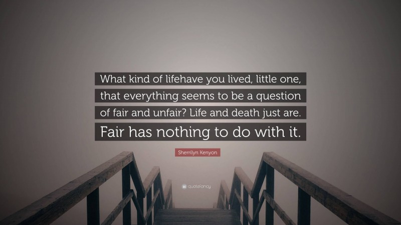 Sherrilyn Kenyon Quote: “What kind of lifehave you lived, little one, that everything seems to be a question of fair and unfair? Life and death just are. Fair has nothing to do with it.”