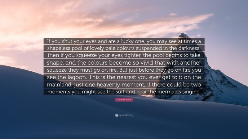 James M. Barrie Quote: “If you shut your eyes and are a lucky one, you may see at times a shapeless pool of lovely pale colours suspended in the darkness; then if you squeeze your eyes tighter, the pool begins to take shape, and the colours become so vivid that with another squeeze they must go on fire. But just before they go on fire you see the lagoon. This is the nearest you ever get to it on the mainland, just one heavenly moment; if there could be two moments you might see the surf and hear the mermaids singing.”