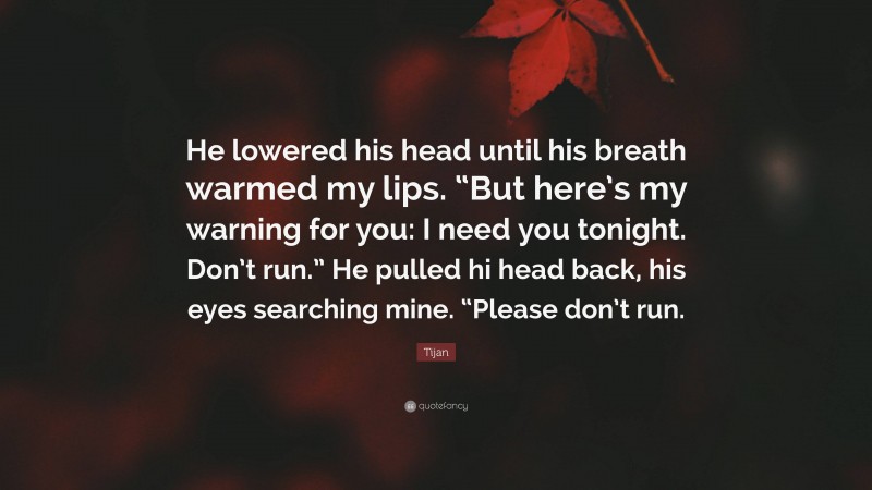 Tijan Quote: “He lowered his head until his breath warmed my lips. “But here’s my warning for you: I need you tonight. Don’t run.” He pulled hi head back, his eyes searching mine. “Please don’t run.”