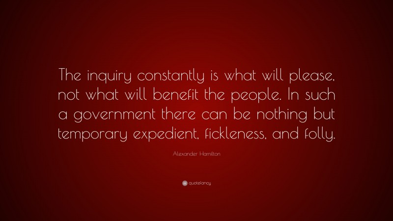 Alexander Hamilton Quote: “The inquiry constantly is what will please, not what will benefit the people. In such a government there can be nothing but temporary expedient, fickleness, and folly.”