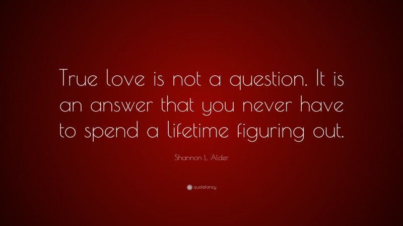 Shannon L. Alder Quote: “True love is not a question. It is an answer that you never have to spend a lifetime figuring out.”